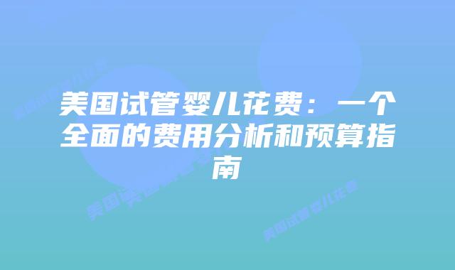 美国试管婴儿花费：一个全面的费用分析和预算指南