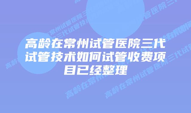 高龄在常州试管医院三代试管技术如何试管收费项目已经整理