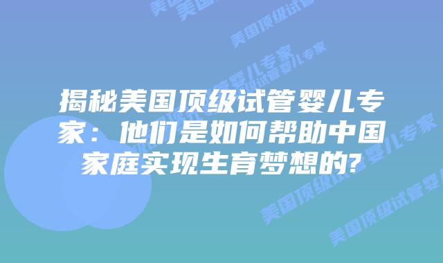 揭秘美国顶级试管婴儿专家:他们是如何帮助中国家庭实现生育梦想的?