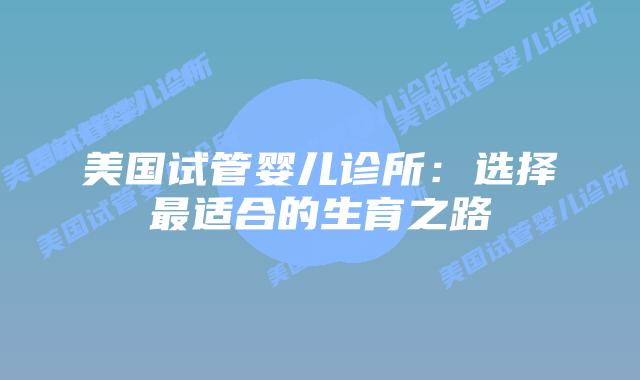 美国试管婴儿诊所:选择最适合的生育之路
