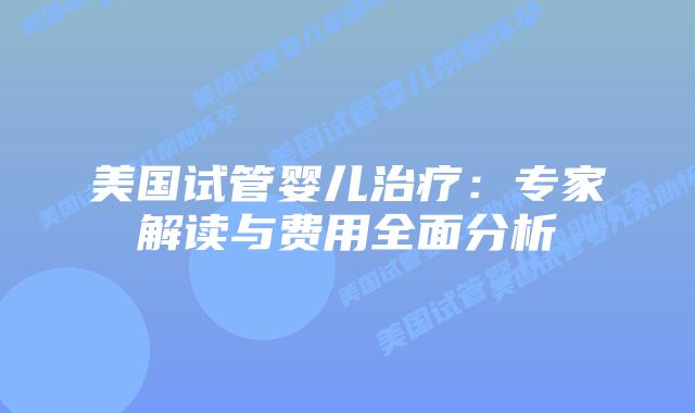 美国试管婴儿治疗:专家解读与费用全面分析