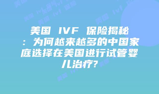 美国 IVF 保险揭秘:为何越来越多的中国家庭选择在美国进行试管婴儿治疗?