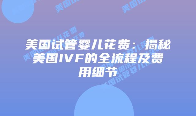 美国试管婴儿花费:揭秘美国IVF的全流程及费用细节