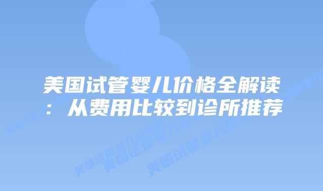 美国试管婴儿价格全解读:从费用比较到诊所推荐