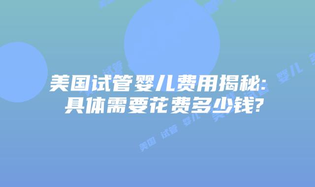 美国试管婴儿费用揭秘: 具体需要花费多少钱?