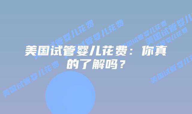 美国试管婴儿花费:你真的了解吗?