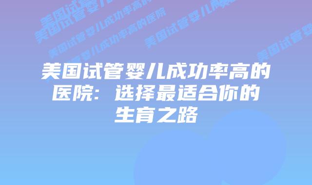 美国试管婴儿成功率高的医院: 选择最适合你的生育之路