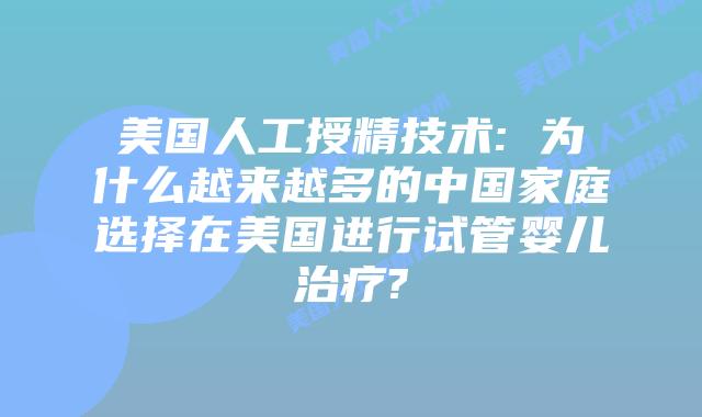 美国人工授精技术: 为什么越来越多的中国家庭选择在美国进行试管婴儿治疗?