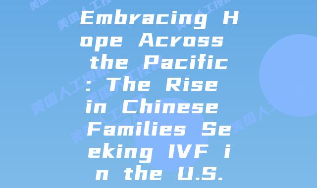 Embracing Hope Across the Pacific: The Rise in Chinese Families Seeking IVF in the U.S.