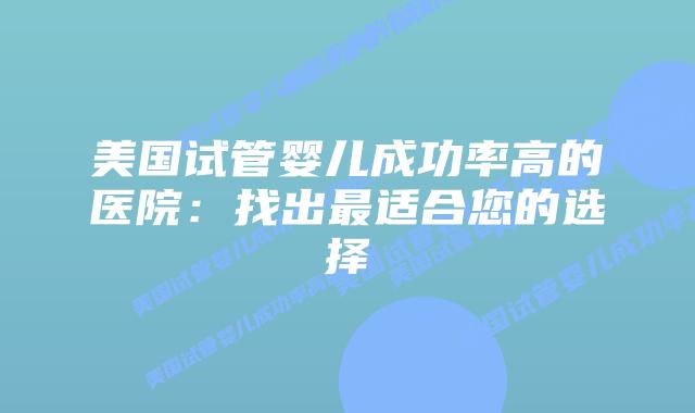 美国试管婴儿成功率高的医院:找出最适合您的选择