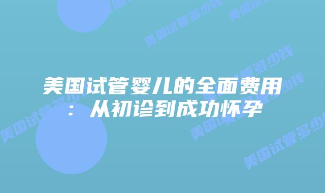 美国试管婴儿的全面费用:从初诊到成功怀孕