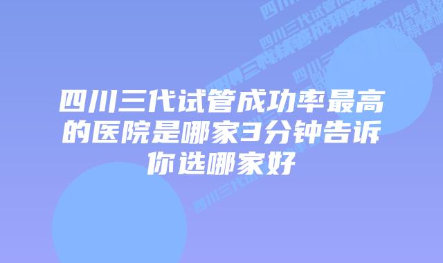 四川三代试管成功率最高的医院是哪家3分钟告诉你选哪家好