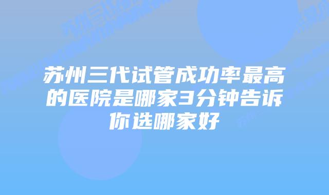 苏州三代试管成功率最高的医院是哪家3分钟告诉你选哪家好