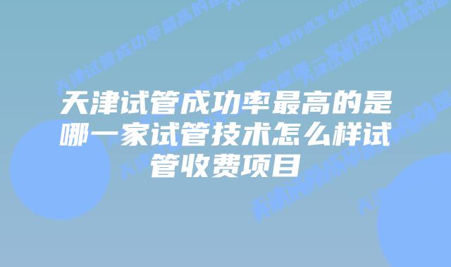 天津试管成功率最高的是哪一家试管技术怎么样试管收费项目