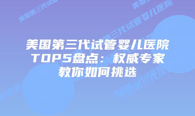 美国第三代试管婴儿医院TOP5盘点:权威专家教你如何挑选