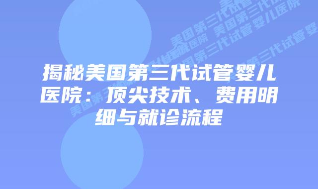 揭秘美国第三代试管婴儿医院:顶尖技术、费用明细与就诊流程