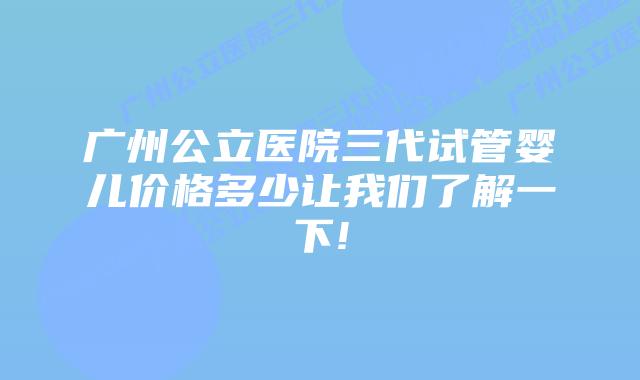 广州公立医院三代试管婴儿价格多少让我们了解一下!