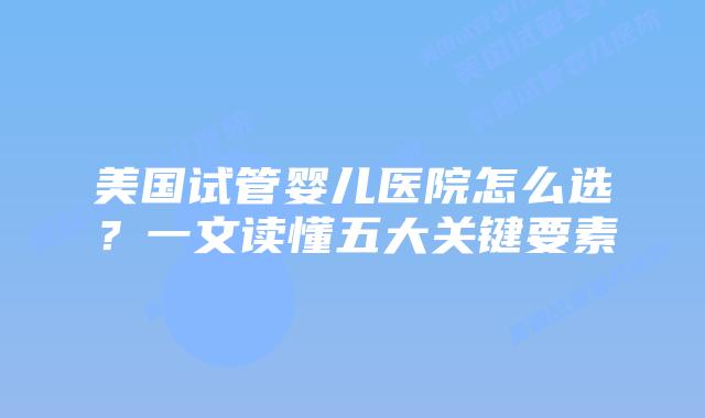 美国试管婴儿医院怎么选?一文读懂五大关键要素
