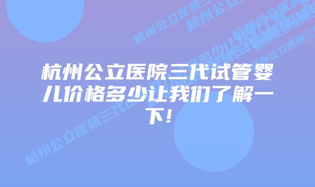 杭州公立医院三代试管婴儿价格多少让我们了解一下!