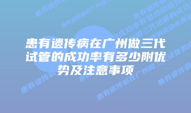 患有遗传病在广州做三代试管的成功率有多少附优势及注意事项