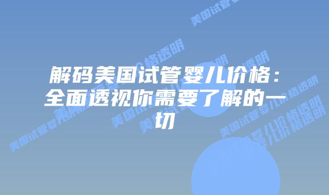 解码美国试管婴儿价格:全面透视你需要了解的一切