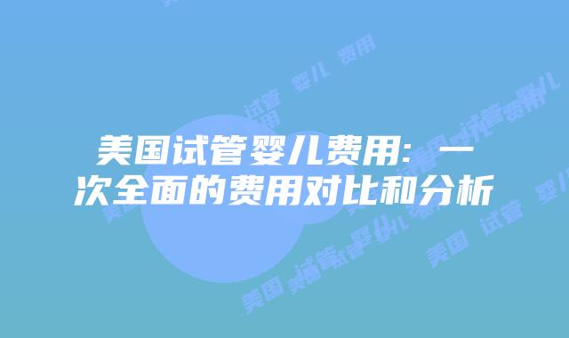 美国试管婴儿费用: 一次全面的费用对比和分析
