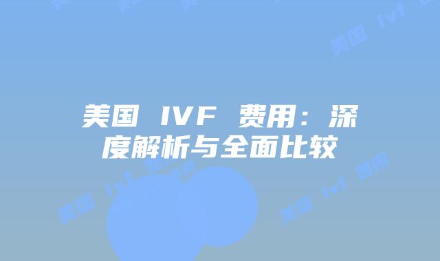 美国 IVF 费用:深度解析与全面比较
