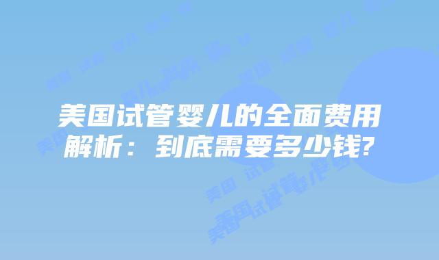 美国试管婴儿的全面费用解析:到底需要多少钱?