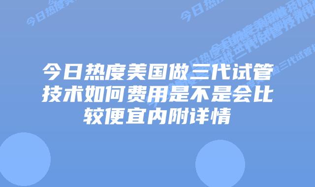 今日热度美国做三代试管技术如何费用是不是会比较便宜内附详情