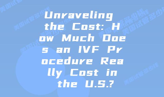 Unraveling the Cost: How Much Does an IVF Procedure Really Cost in the U.S.?