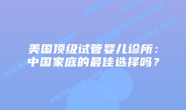 美国顶级试管婴儿诊所:中国家庭的最佳选择吗?