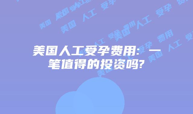 美国人工受孕费用: 一笔值得的投资吗?