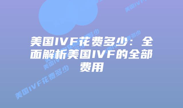 美国IVF花费多少：全面解析美国IVF的全部费用