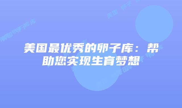 美国最优秀的卵子库：帮助您实现生育梦想