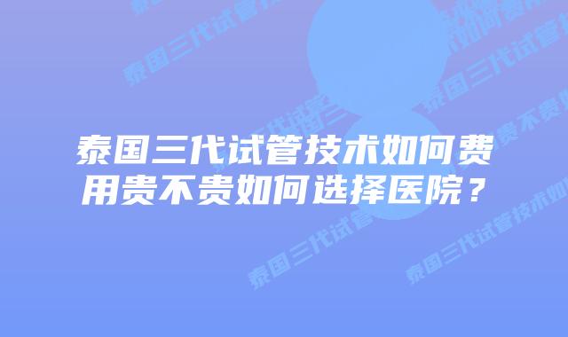泰国三代试管技术如何费用贵不贵如何选择医院？