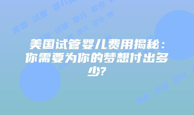 美国试管婴儿费用揭秘:你需要为你的梦想付出多少?