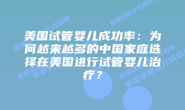 美国试管婴儿成功率:为何越来越多的中国家庭选择在美国进行试管婴儿治疗?