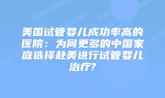 美国试管婴儿成功率高的医院:为何更多的中国家庭选择赴美进行试管婴儿治疗?