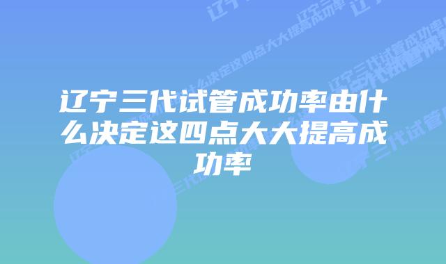 辽宁三代试管成功率由什么决定这四点大大提高成功率