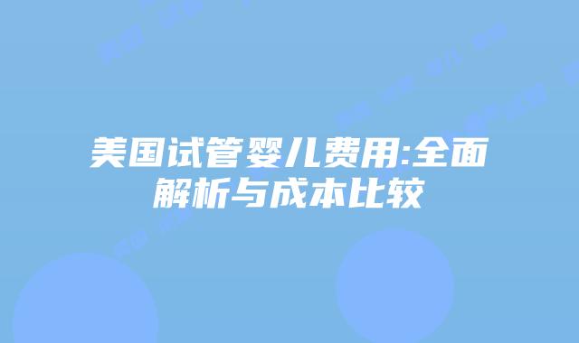 美国试管婴儿费用:全面解析与成本比较
