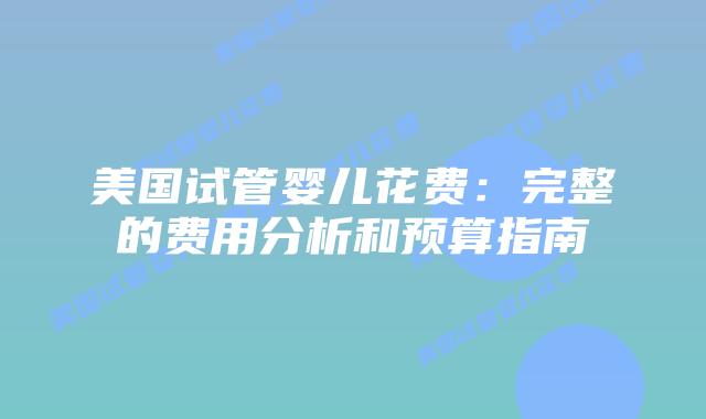 美国试管婴儿花费:完整的费用分析和预算指南