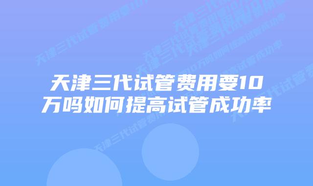天津三代试管费用要10万吗如何提高试管成功率