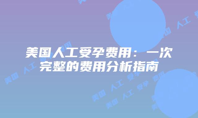 美国人工受孕费用:一次完整的费用分析指南