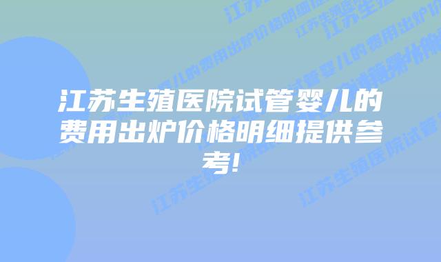 江苏生殖医院试管婴儿的费用出炉价格明细提供参考!