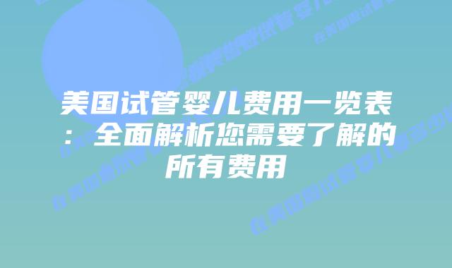 美国试管婴儿费用一览表:全面解析您需要了解的所有费用