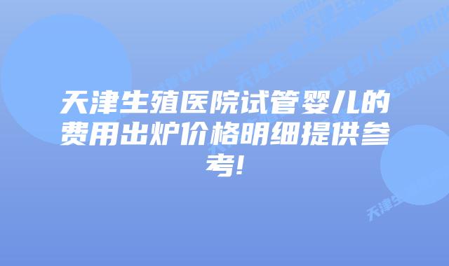 天津生殖医院试管婴儿的费用出炉价格明细提供参考!