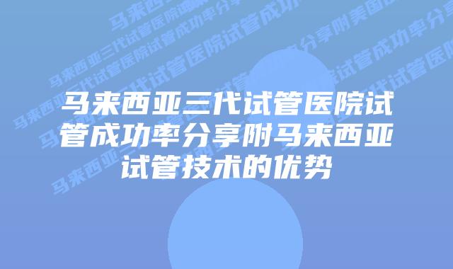 马来西亚三代试管医院试管成功率分享附马来西亚试管技术的优势
