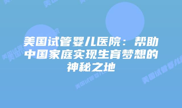 美国试管婴儿医院:帮助中国家庭实现生育梦想的神秘之地