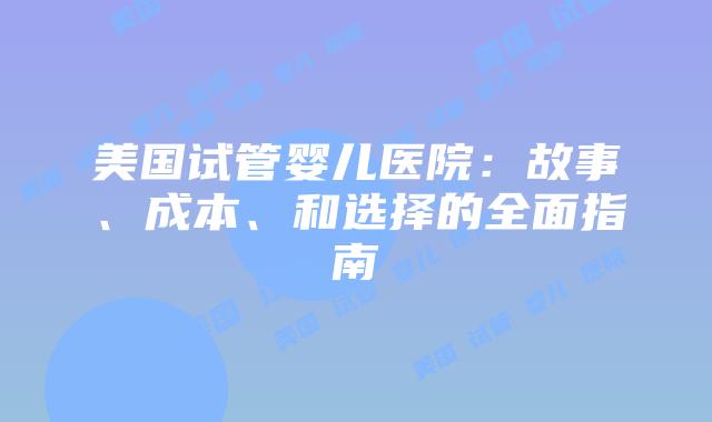 美国试管婴儿医院:故事、成本、和选择的全面指南