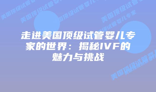 走进美国顶级试管婴儿专家的世界：揭秘IVF的魅力与挑战